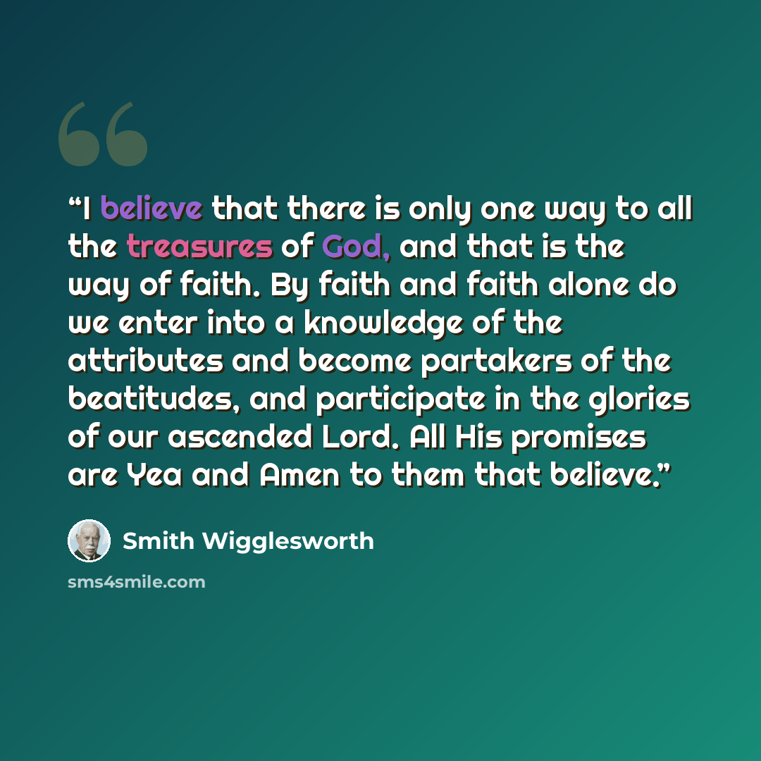 “I believe that there is only one way to all the treasures of God, and that is the way of faith. By faith and faith alone do we enter into a knowledge of the attributes and become partakers of the beatitudes, and participate in the glories of our ascended Lord. All His promises are Yea and Amen to…” quote by Smith Wigglesworth