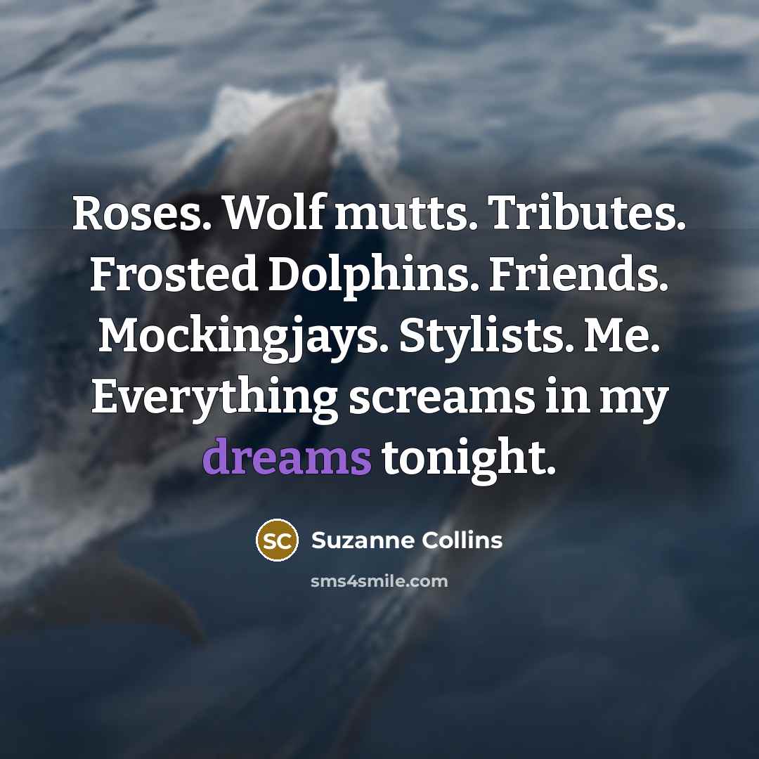 “Roses. Wolf mutts. Tributes. Frosted Dolphins. Friends. Mockingjays. Stylists. Me. Everything screams in my dreams tonight.” quote by Suzanne Collins
