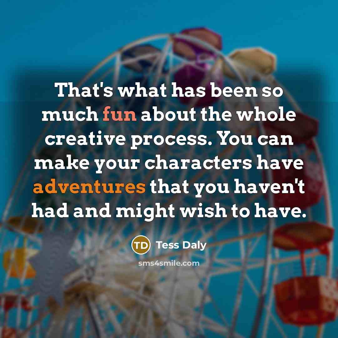 “That's what has been so much fun about the whole creative process. You can make your characters have adventures that you haven't had and might wish to have.” quote by Tess Daly