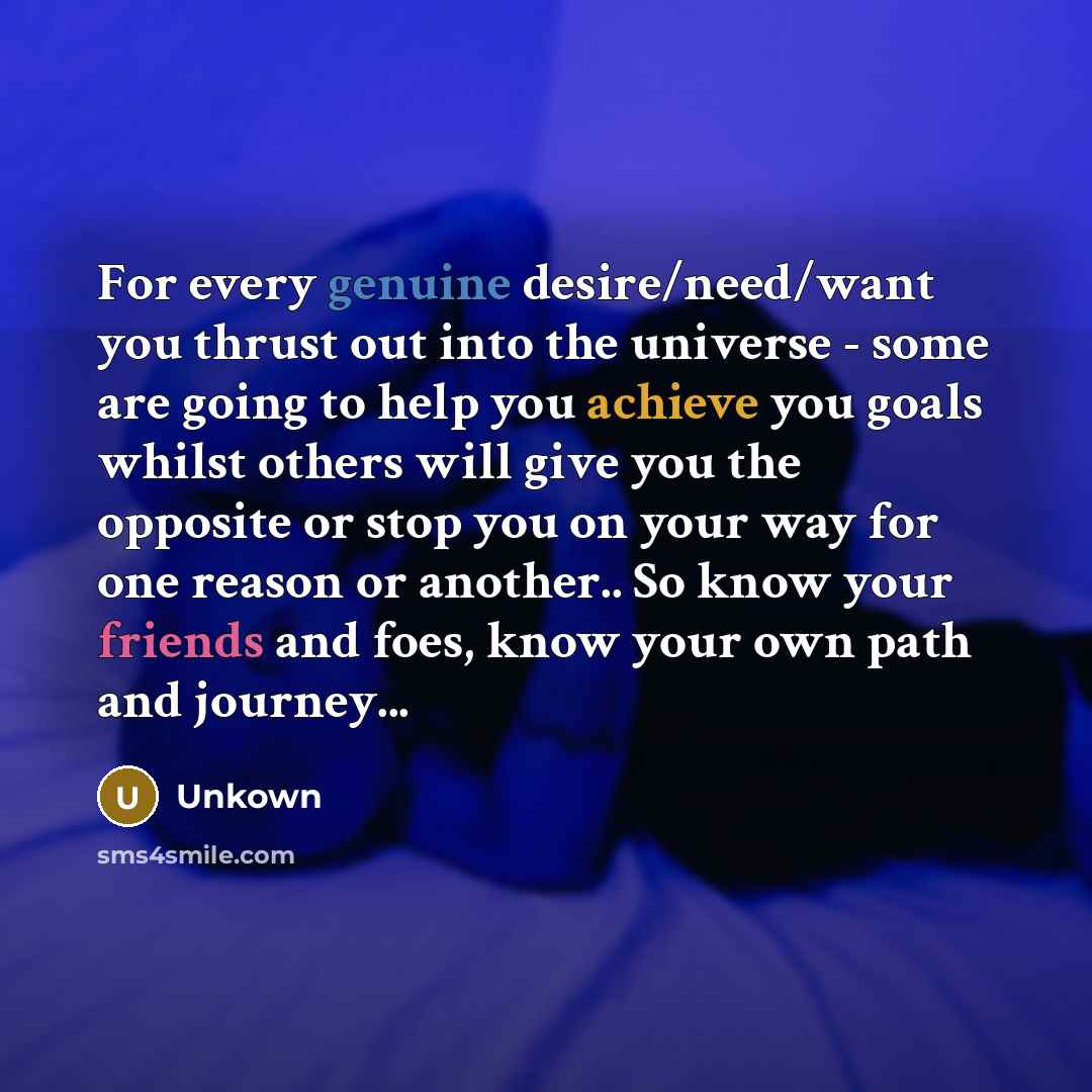 “For every genuine desire/need/want you thrust out into the universe - some are going to help you achieve you goals whilst others will give you the opposite or stop you on your way for one reason or another.. So know your friends and foes, know your own path and journey...” quote by Unkown