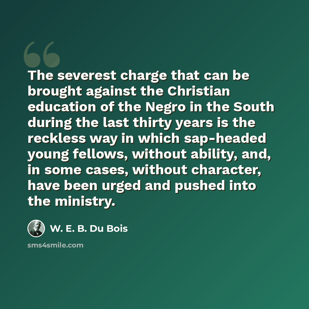 “The severest charge that can be brought against the Christian education of the Negro in the South during the last thirty years is the reckless way in which sap-headed young fellows, without ability, and, in some cases, without character, have been urged and pushed into the ministry.” quote by W. E. B. Du Bois