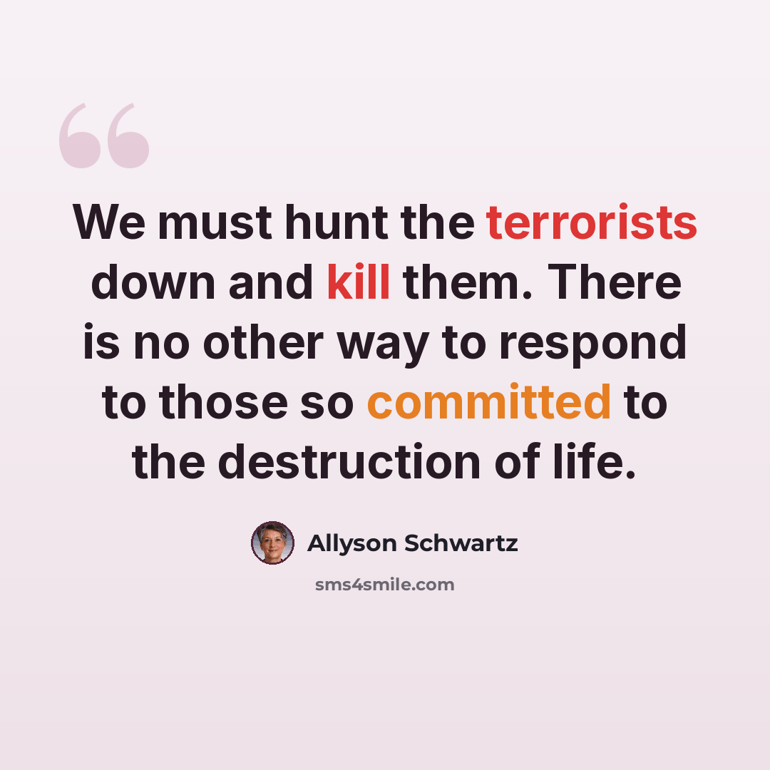 “We must hunt the terrorists down and kill them. There is no other way to respond to those so committed to the destruction of life.” quote by Allyson Schwartz