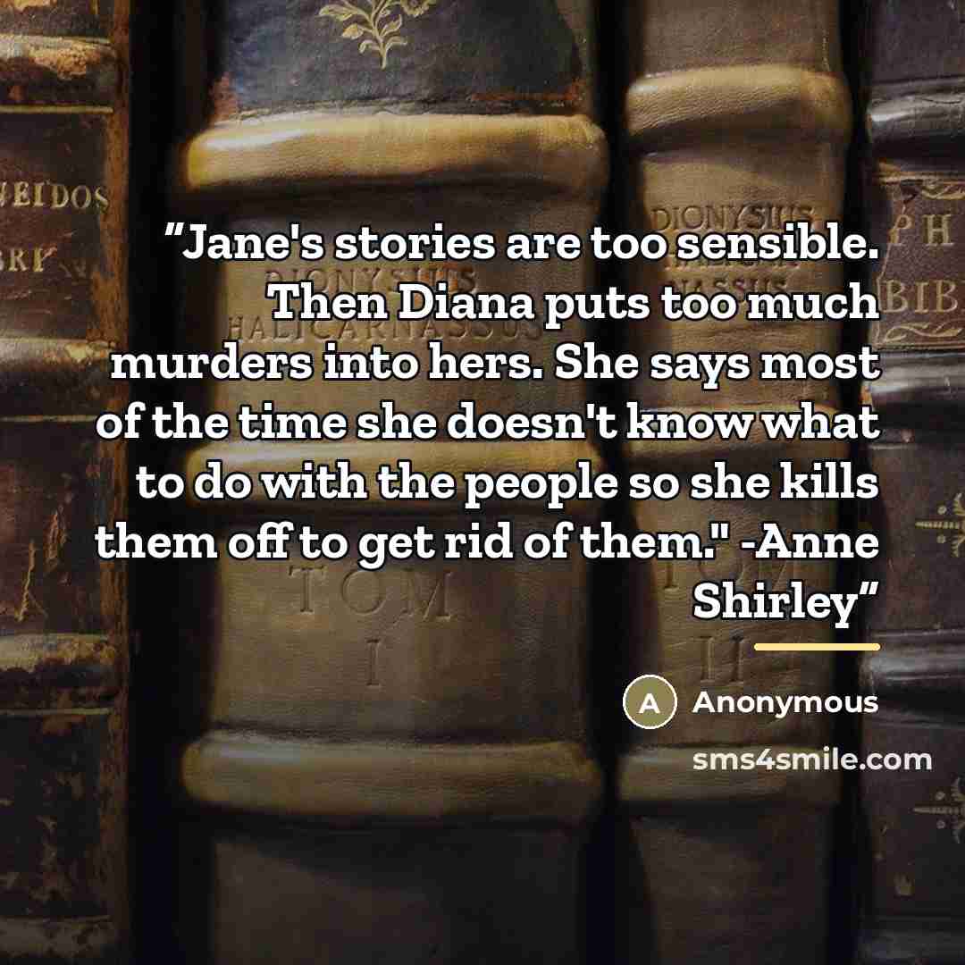 “Jane's stories are too sensible. Then Diana puts too much murders into hers. She says most of the time she doesn't know what to do with the people so she kills them off to get rid of them." -Anne Shirley” quote by Anonymous