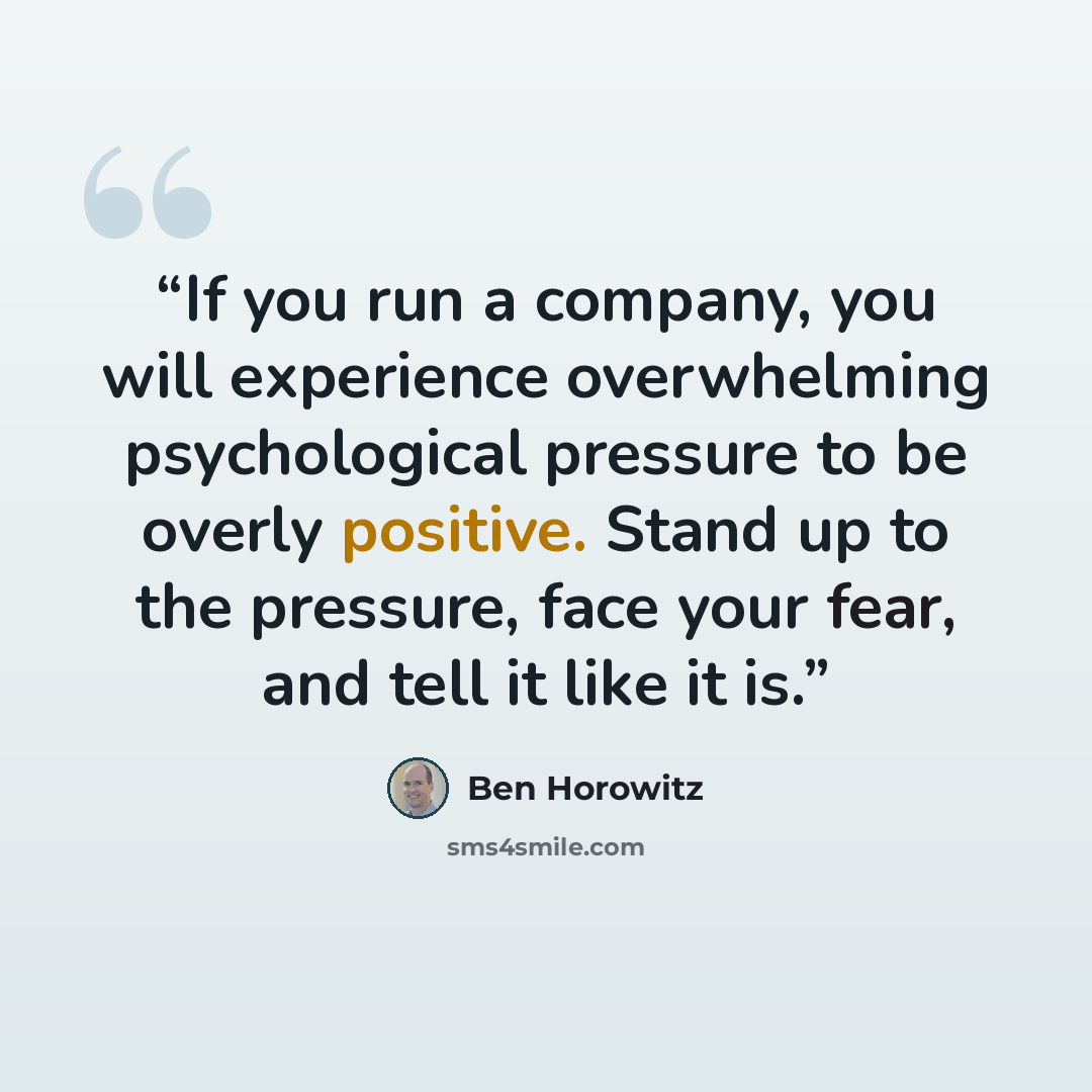“If you run a company, you will experience overwhelming psychological pressure to be overly positive. Stand up to the pressure, face your fear, and tell it like it is.” quote by Ben Horowitz