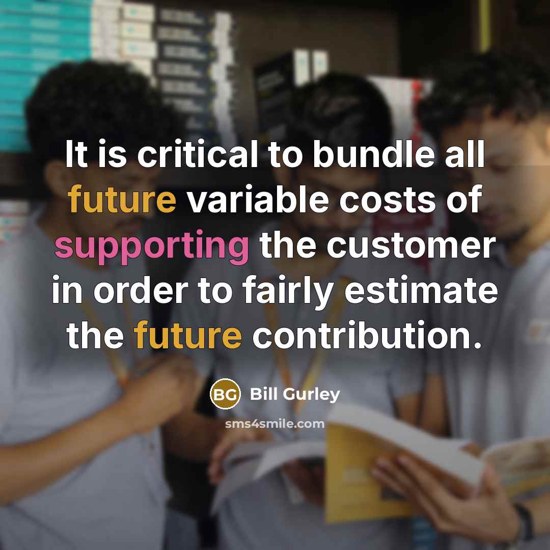 “It is critical to bundle all future variable costs of supporting the customer in order to fairly estimate the future contribution.” quote by Bill Gurley