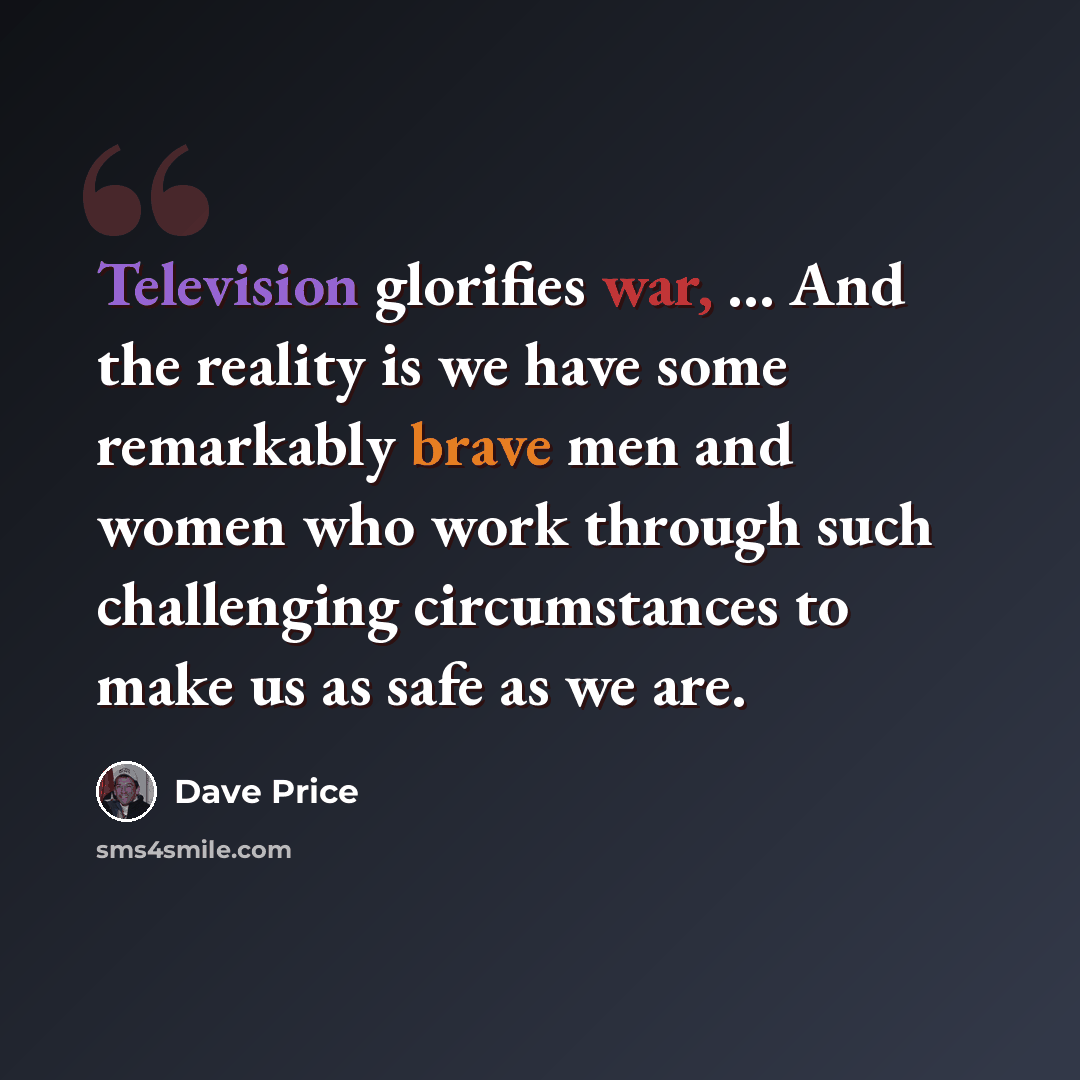“Television glorifies war, ... And the reality is we have some remarkably brave men and women who work through such challenging circumstances to make us as safe as we are.” quote by Dave Price