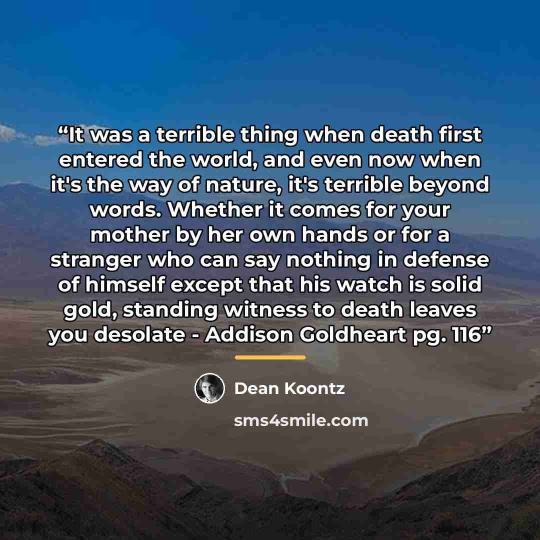 “It was a terrible thing when death first entered the world, and even now when it's the way of nature, it's terrible beyond words. Whether it comes for your mother by her own hands or for a stranger who can say nothing in defense of himself except that his watch is solid gold, standing witness to…” quote by Dean Koontz