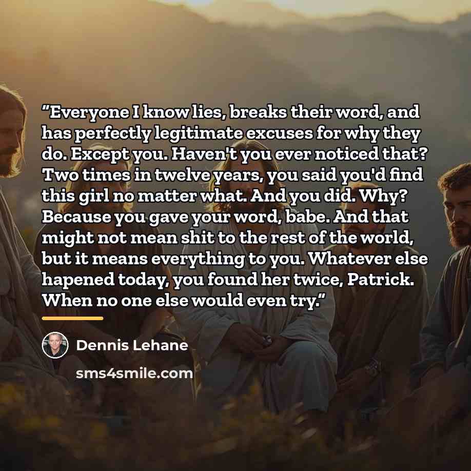 “Everyone I know lies, breaks their word, and has perfectly legitimate excuses for why they do. Except you. Haven't you ever noticed that? Two times in twelve years, you said you'd find this girl no matter what. And you did. Why? Because you gave your word, babe. And that might not mean shit to the…” quote by Dennis Lehane
