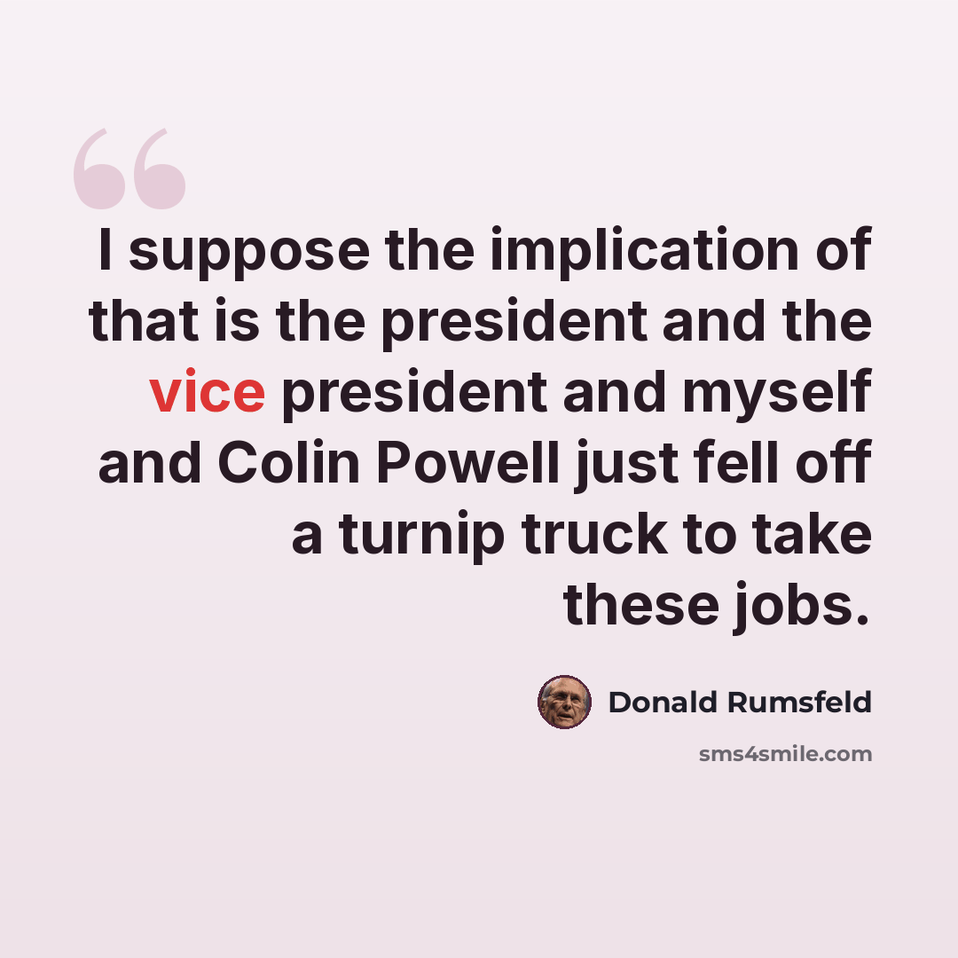 “I suppose the implication of that is the president and the vice president and myself and Colin Powell just fell off a turnip truck to take these jobs.” quote by Donald Rumsfeld