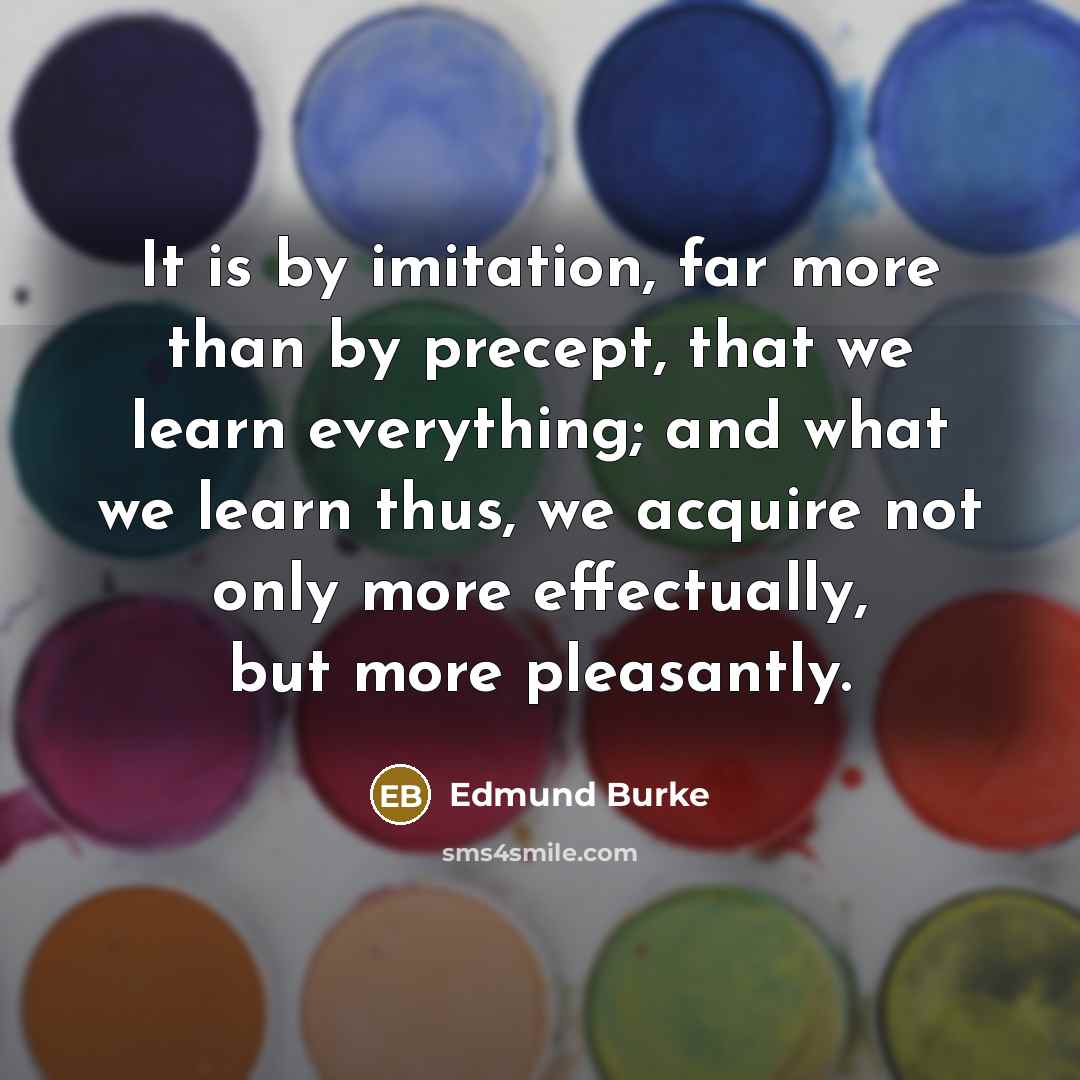 “It is by imitation, far more than by precept, that we learn everything; and what we learn thus, we acquire not only more effectually, but more pleasantly.” quote by Edmund Burke