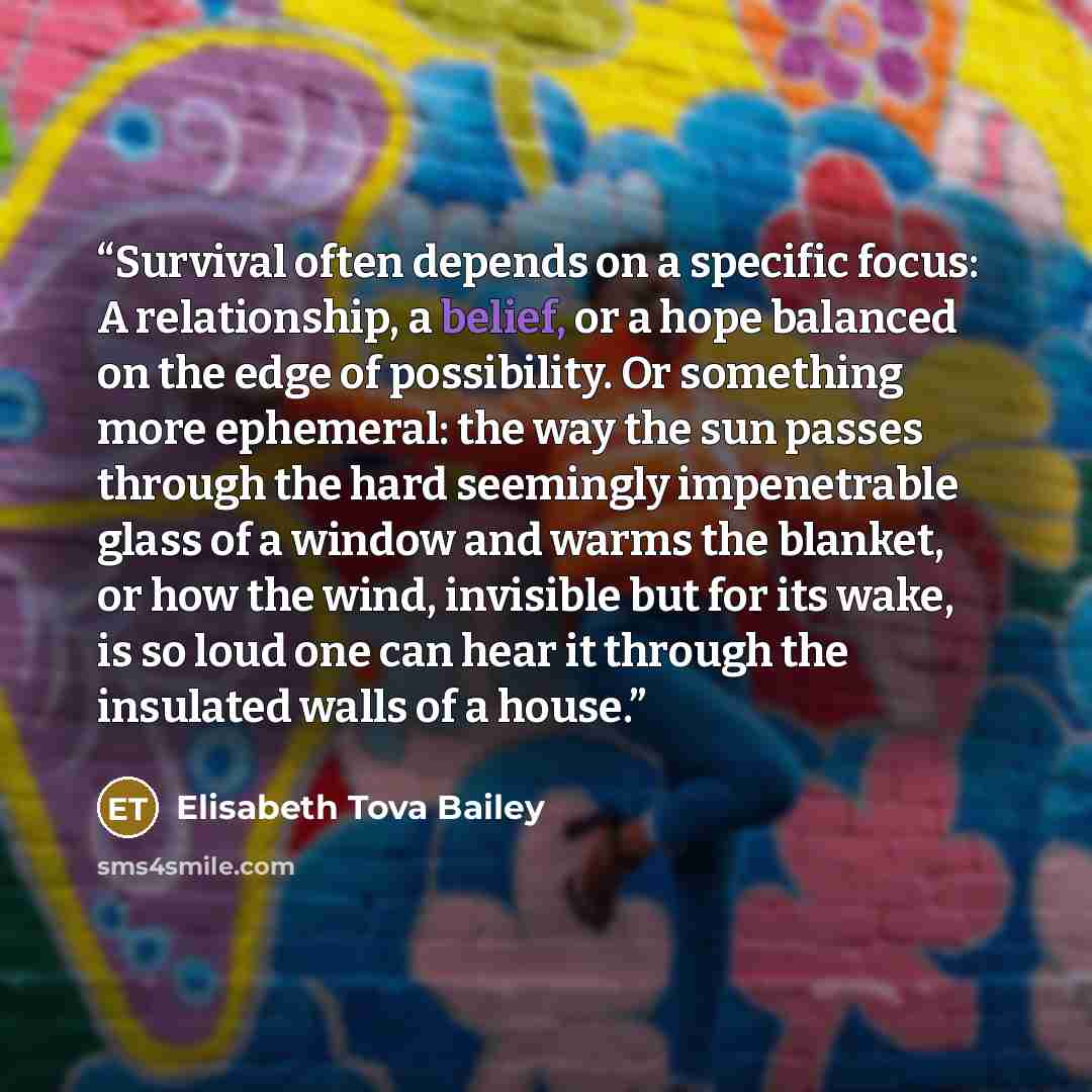“Survival often depends on a specific focus: A relationship, a belief, or a hope balanced on the edge of possibility. Or something more ephemeral: the way the sun passes through the hard seemingly impenetrable glass of a window and warms the blanket, or how the wind, invisible but for its wake, is…” quote by Elisabeth Tova Bailey