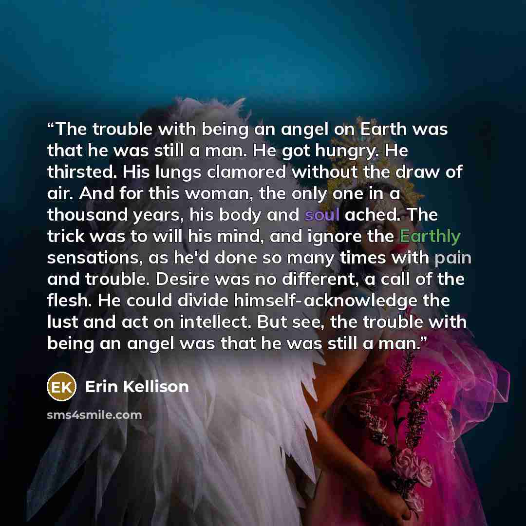 “The trouble with being an angel on Earth was that he was still a man. He got hungry. He thirsted. His lungs clamored without the draw of air. And for this woman, the only one in a thousand years, his body and soul ached. The trick was to will his mind, and ignore the Earthly sensations, as he'd…” quote by Erin Kellison