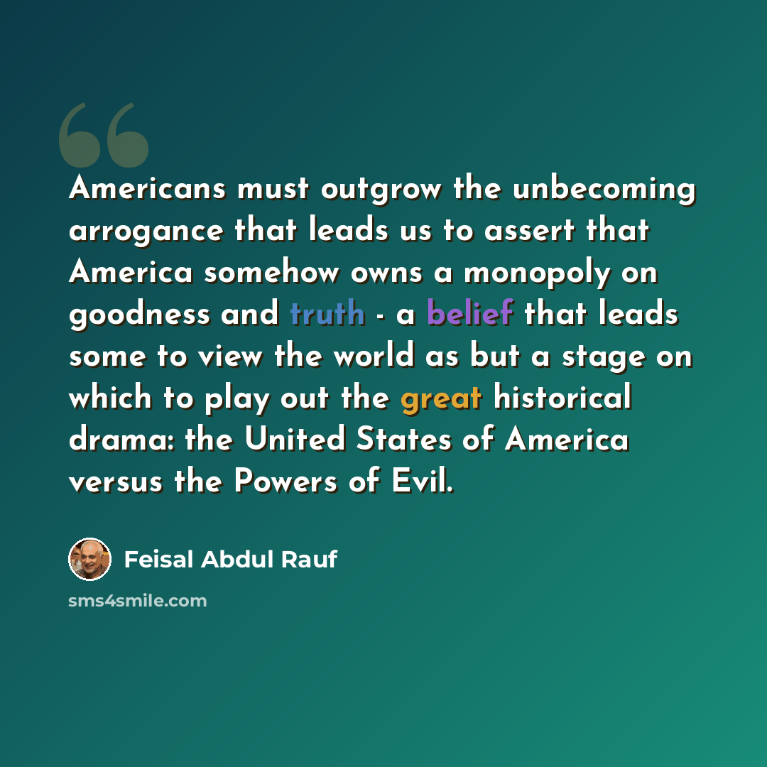 “Americans must outgrow the unbecoming arrogance that leads us to assert that America somehow owns a monopoly on goodness and truth - a belief that leads some to view the world as but a stage on which to play out the great historical drama: the United States of America versus the Powers of Evil.” quote by Feisal Abdul Rauf