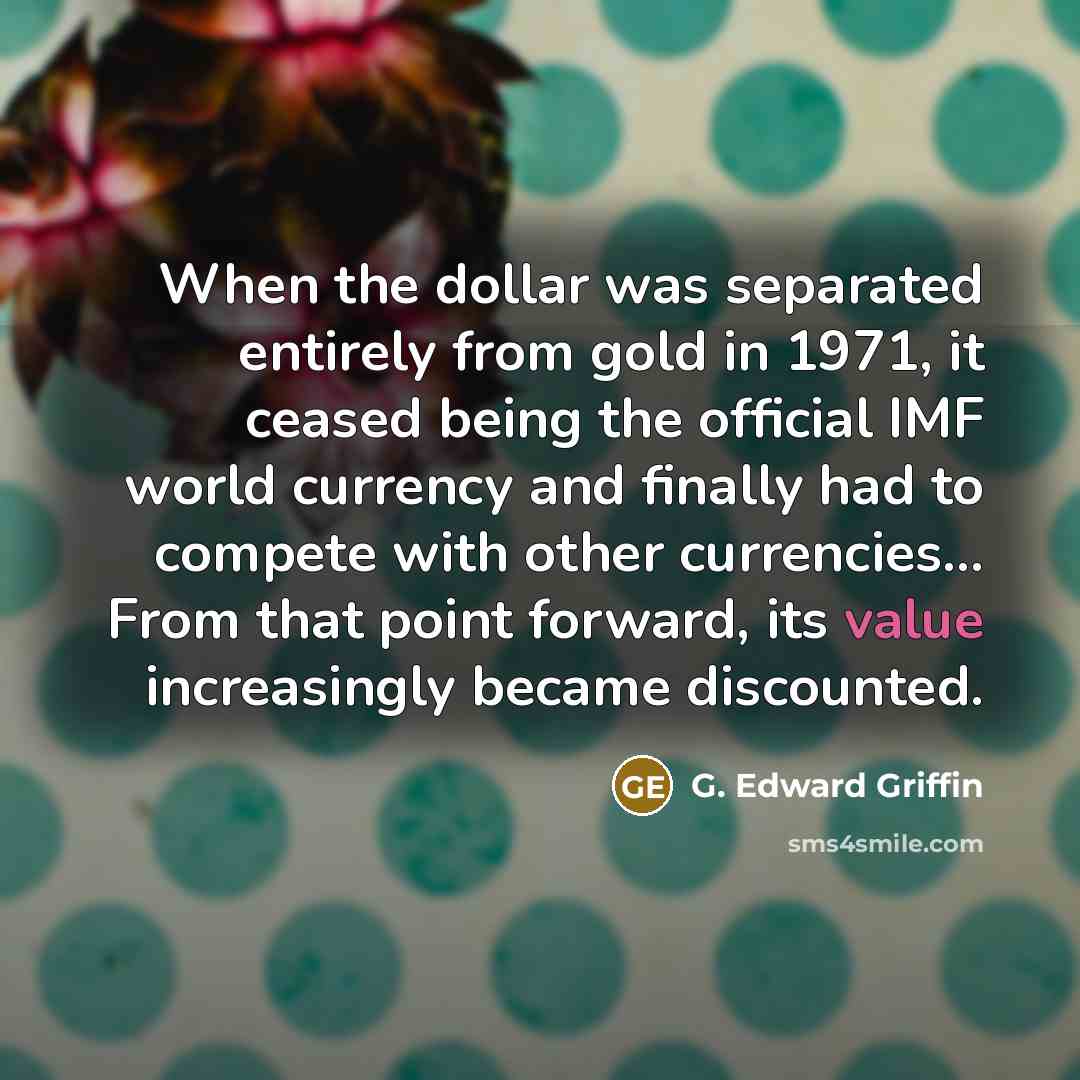“When the dollar was separated entirely from gold in 1971, it ceased being the official IMF world currency and finally had to compete with other currencies... From that point forward, its value increasingly became discounted.” quote by G. Edward Griffin