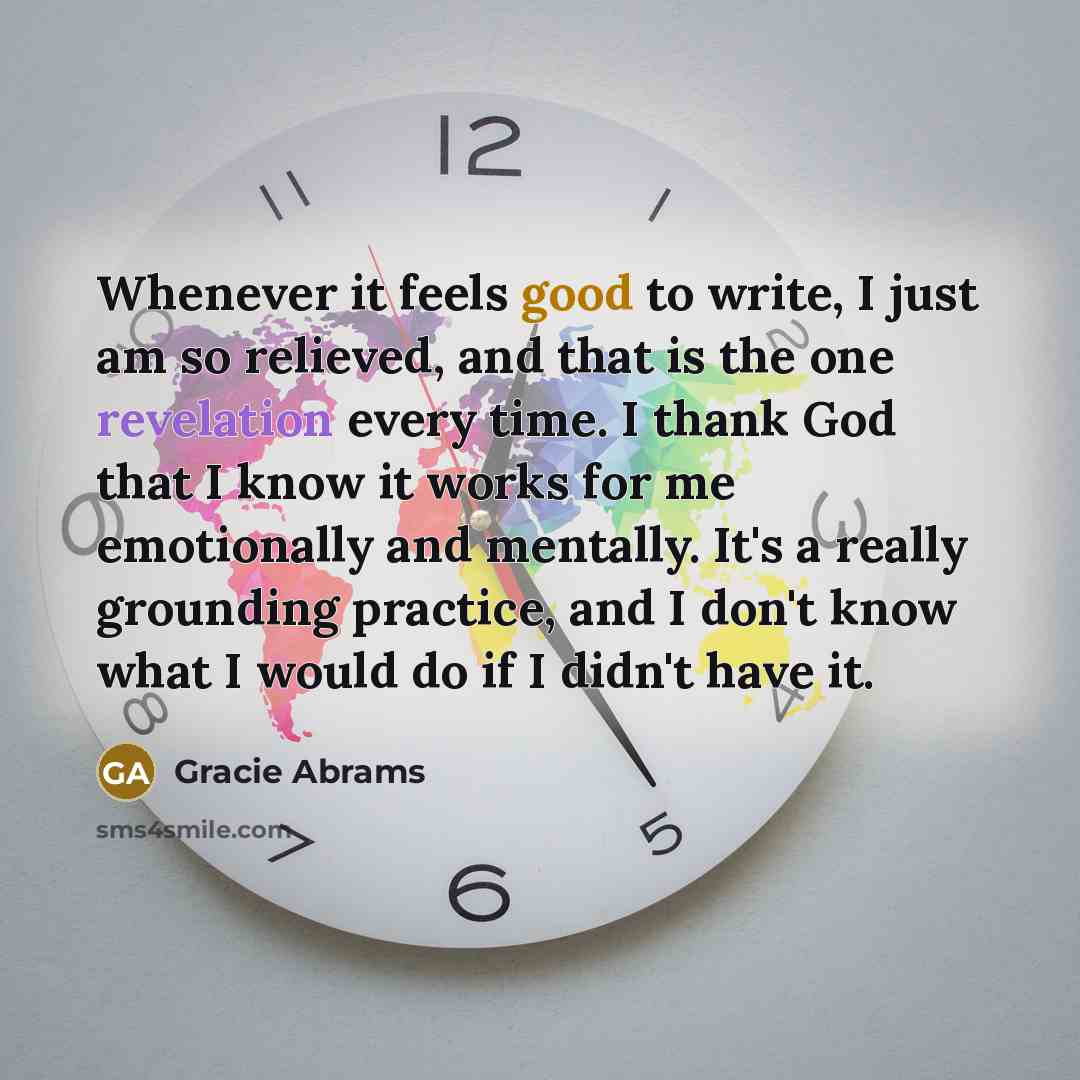 “Whenever it feels good to write, I just am so relieved, and that is the one revelation every time. I thank God that I know it works for me emotionally and mentally. It's a really grounding practice, and I don't know what I would do if I didn't have it.” quote by Gracie Abrams