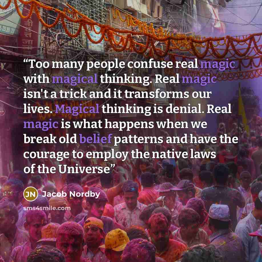 “Too many people confuse real magic with magical thinking. Real magic isn't a trick and it transforms our lives. Magical thinking is denial. Real magic is what happens when we break old belief patterns and have the courage to employ the native laws of the Universe” quote by Jacob Nordby