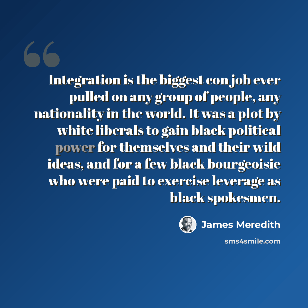 “Integration is the biggest con job ever pulled on any group of people, any nationality in the world. It was a plot by white liberals to gain black political power for themselves and their wild ideas, and for a few black bourgeoisie who were paid to exercise leverage as black spokesmen.” quote by James Meredith