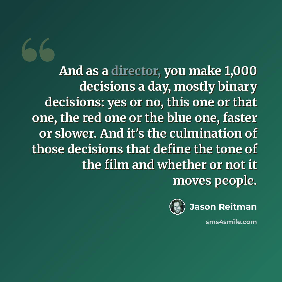 “And as a director, you make 1,000 decisions a day, mostly binary decisions: yes or no, this one or that one, the red one or the blue one, faster or slower. And it's the culmination of those decisions that define the tone of the film and whether or not it moves people.” quote by Jason Reitman