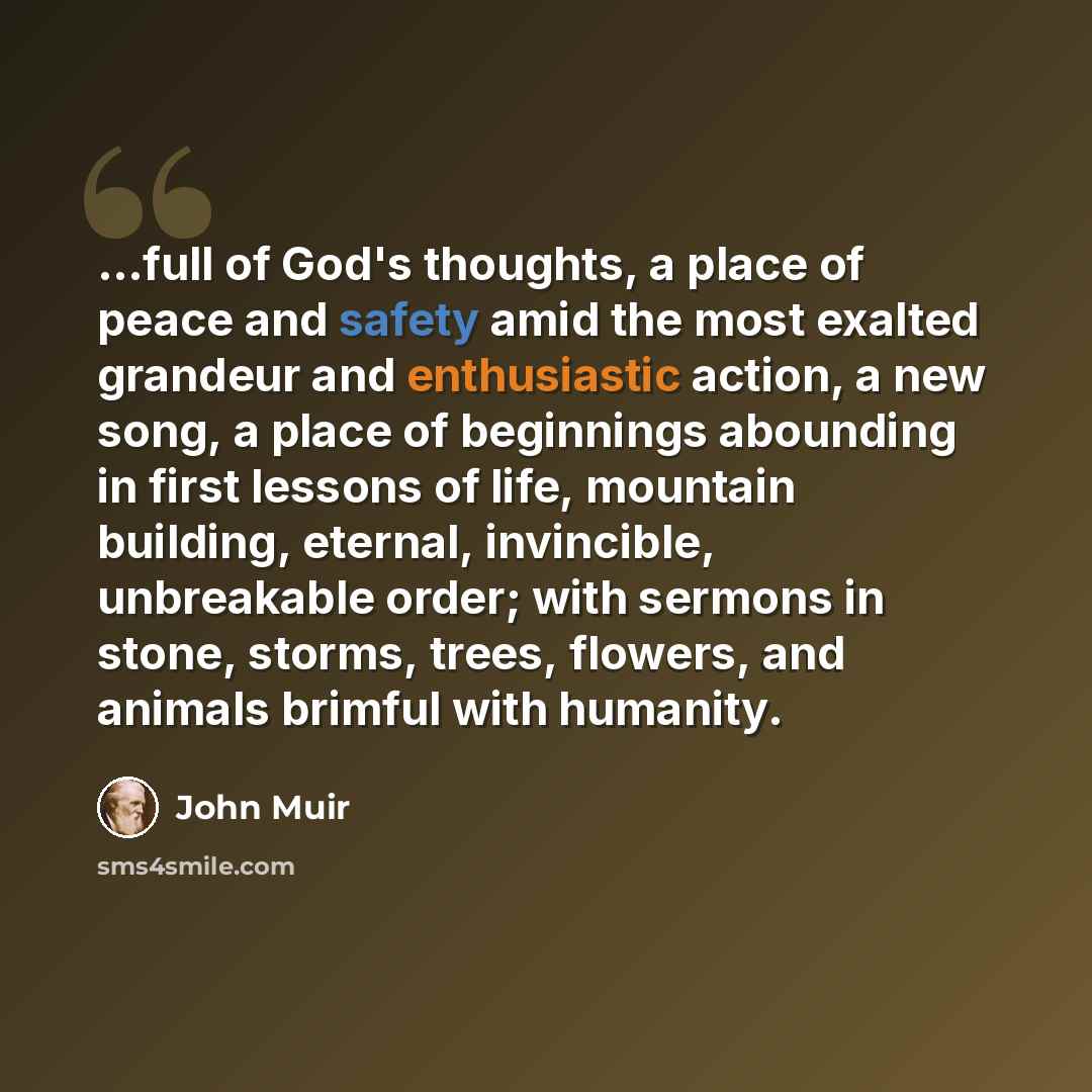 “...full of God's thoughts, a place of peace and safety amid the most exalted grandeur and enthusiastic action, a new song, a place of beginnings abounding in first lessons of life, mountain building, eternal, invincible, unbreakable order; with sermons in stone, storms, trees, flowers, and animals…” quote by John Muir