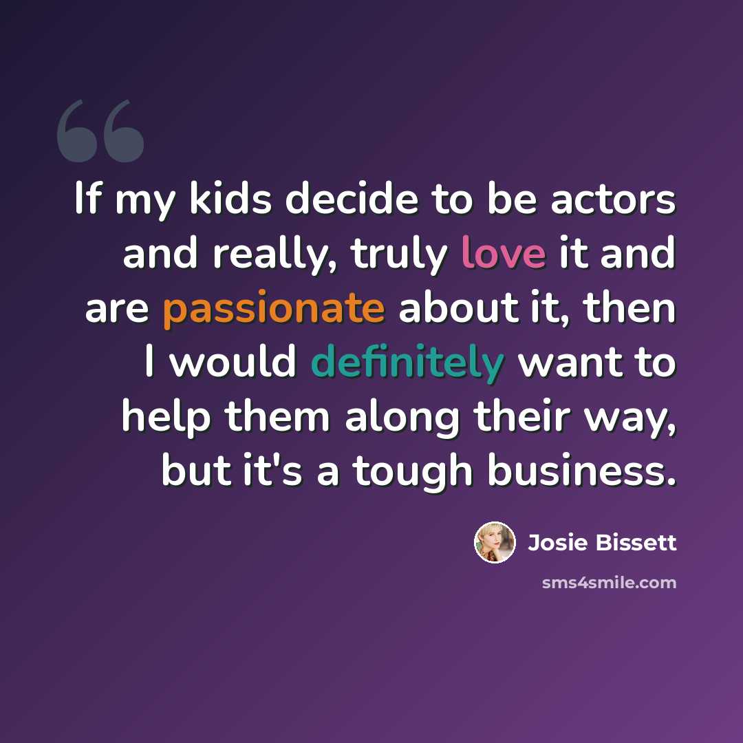 “If my kids decide to be actors and really, truly love it and are passionate about it, then I would definitely want to help them along their way, but it's a tough business.” quote by Josie Bissett