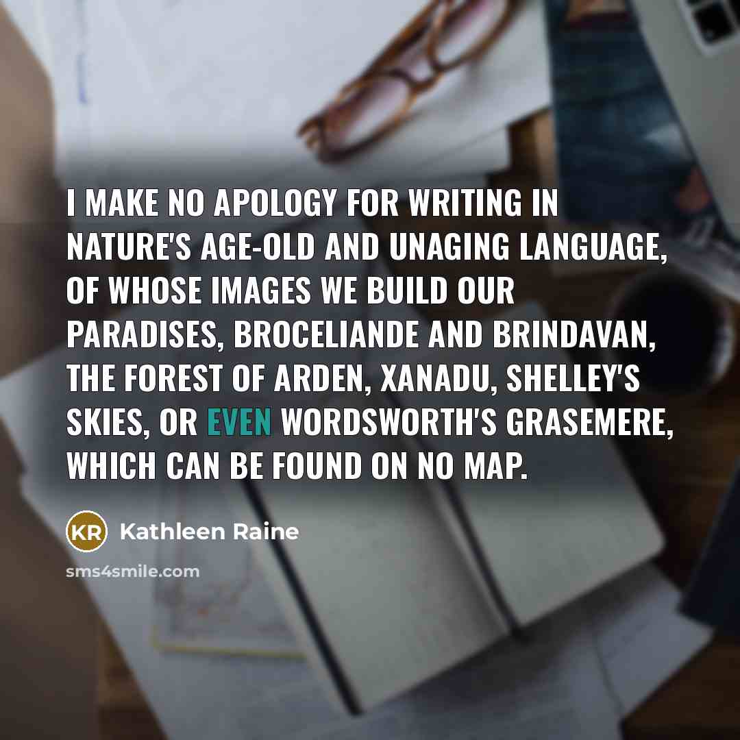 “I make no apology for writing in nature's age-old and unaging language, of whose images we build our paradises, Broceliande and Brindavan, the Forest of Arden, Xanadu, Shelley's Skies, or even Wordsworth's Grasemere, which can be found on no map.” quote by Kathleen Raine