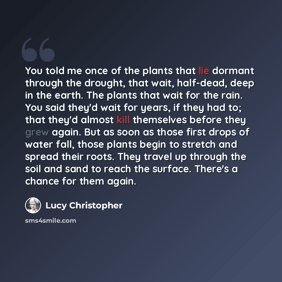 “You told me once of the plants that lie dormant through the drought, that wait, half-dead, deep in the earth. The plants that wait for the rain. You said they'd wait for years, if they had to; that they'd almost kill themselves before they grew again. But as soon as those first drops of water…” quote by Lucy Christopher