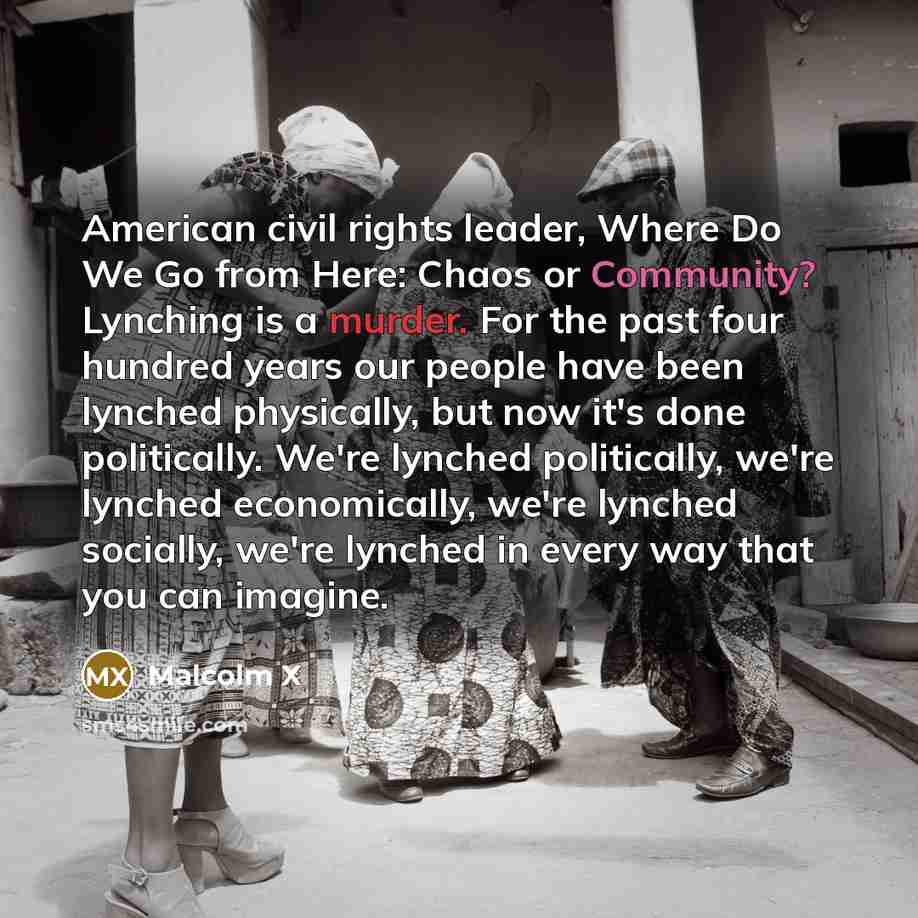 “American civil rights leader, Where Do We Go from Here: Chaos or Community? Lynching is a murder. For the past four hundred years our people have been lynched physically, but now it's done politically. We're lynched politically, we're lynched economically, we're lynched socially, we're lynched in…” quote by Malcolm X