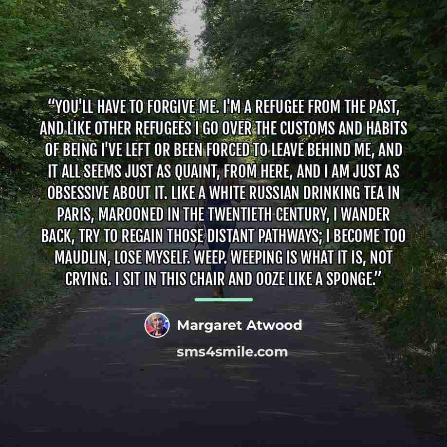 “You'll have to forgive me. I'm a refugee from the past, and like other refugees I go over the customs and habits of being I've left or been forced to leave behind me, and it all seems just as quaint, from here, and I am just as obsessive about it. Like a White Russian drinking tea in Paris…” quote by Margaret Atwood