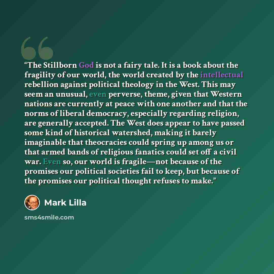 “The Stillborn God is not a fairy tale. It is a book about the fragility of our world, the world created by the intellectual rebellion against political theology in the West. This may seem an unusual, even perverse, theme, given that Western nations are currently at peace with one another and that…” quote by Mark Lilla