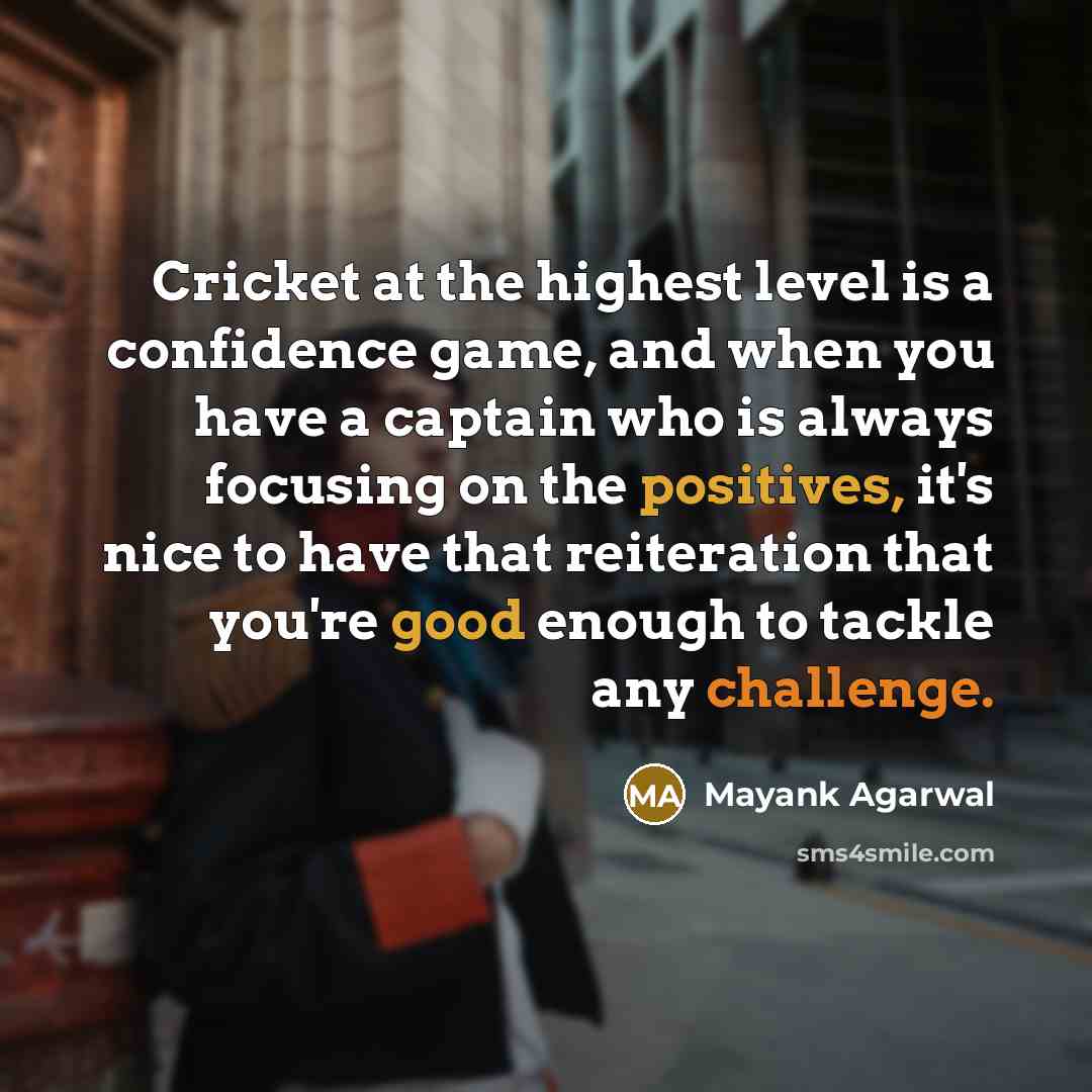 “Cricket at the highest level is a confidence game, and when you have a captain who is always focusing on the positives, it's nice to have that reiteration that you're good enough to tackle any challenge.” quote by Mayank Agarwal