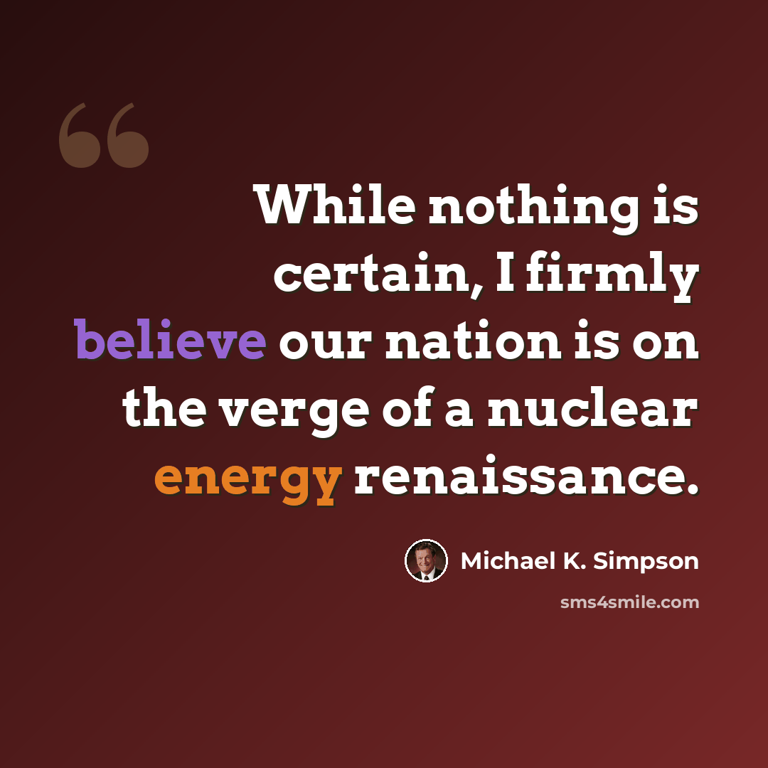 “While nothing is certain, I firmly believe our nation is on the verge of a nuclear energy renaissance.” quote by Michael K. Simpson