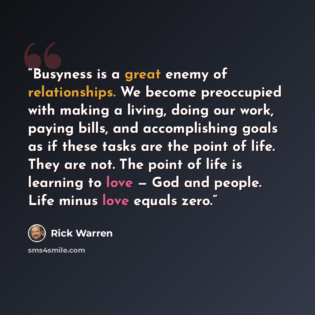 “Busyness is a great enemy of relationships. We become preoccupied with making a living, doing our work, paying bills, and accomplishing goals as if these tasks are the point of life. They are not. The point of life is learning to love — God and people. Life minus love equals zero.” quote by Rick Warren