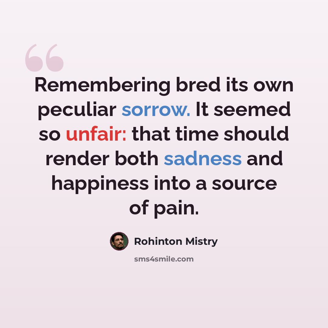 “Remembering bred its own peculiar sorrow. It seemed so unfair: that time should render both sadness and happiness into a source of pain.” quote by Rohinton Mistry