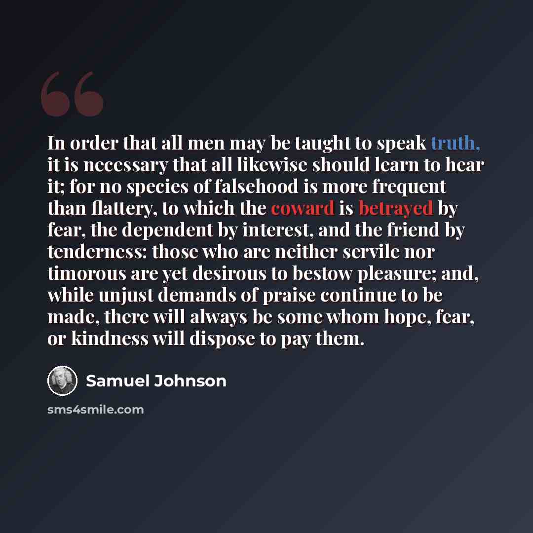 “In order that all men may be taught to speak truth, it is necessary that all likewise should learn to hear it; for no species of falsehood is more frequent than flattery, to which the coward is betrayed by fear, the dependent by interest, and the friend by tenderness: those who are neither servile…” quote by Samuel Johnson