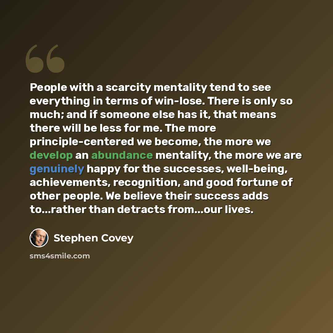 “People with a scarcity mentality tend to see everything in terms of win-lose. There is only so much; and if someone else has it, that means there will be less for me. The more principle-centered we become, the more we develop an abundance mentality, the more we are genuinely happy for the…” quote by Stephen Covey