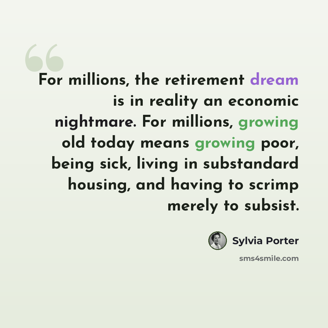 “For millions, the retirement dream is in reality an economic nightmare. For millions, growing old today means growing poor, being sick, living in substandard housing, and having to scrimp merely to subsist.” quote by Sylvia Porter