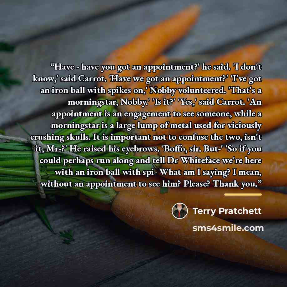 “Have - have you got an appointment?' he said. 'I don't know,' said Carrot. 'Have we got an appointment?' 'I've got an iron ball with spikes on,' Nobby volunteered. 'That's a morningstar, Nobby.' 'Is it?' 'Yes,' said Carrot. 'An appointment is an engagement to see someone, while a morningstar is a…” quote by Terry Pratchett