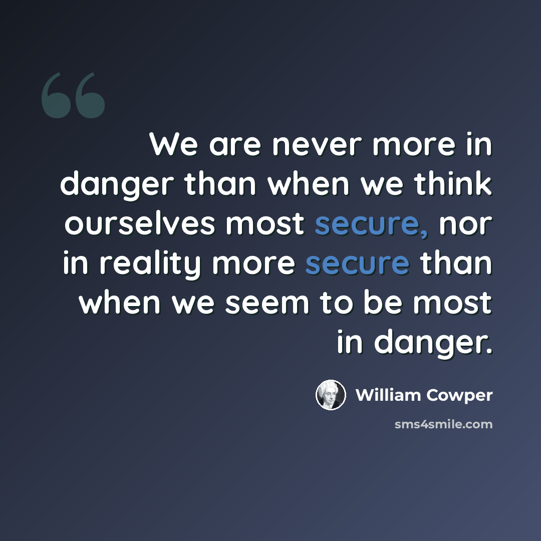 “We are never more in danger than when we think ourselves most secure, nor in reality more secure than when we seem to be most in danger.” quote by William Cowper