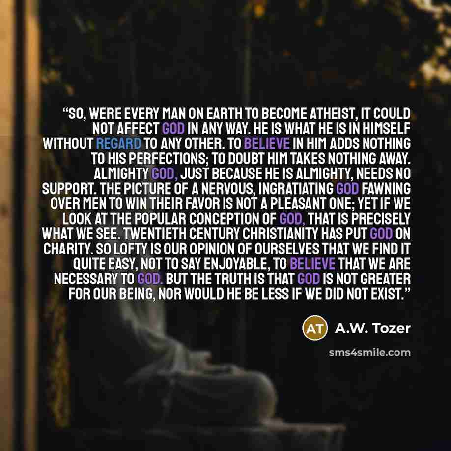 “So, were every man on earth to become atheist, it could not affect God in any way. He is what He is in Himself without regard to any other. To believe in Him adds nothing to His perfections; to doubt Him takes nothing away. Almighty God, just because He is almighty, needs no support. The picture…” quote by A.W. Tozer