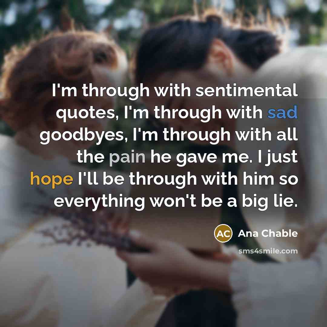 “I'm through with sentimental quotes, I'm through with sad goodbyes, I'm through with all the pain he gave me. I just hope I'll be through with him so everything won't be a big lie.” quote by Ana Chable