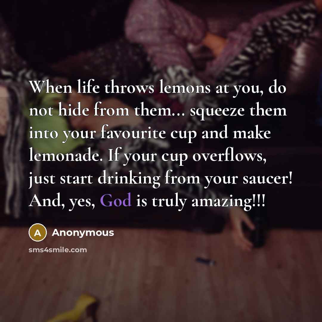 “When life throws lemons at you, do not hide from them... squeeze them into your favourite cup and make lemonade. If your cup overflows, just start drinking from your saucer! And, yes, God is truly amazing!!!” quote by Anonymous