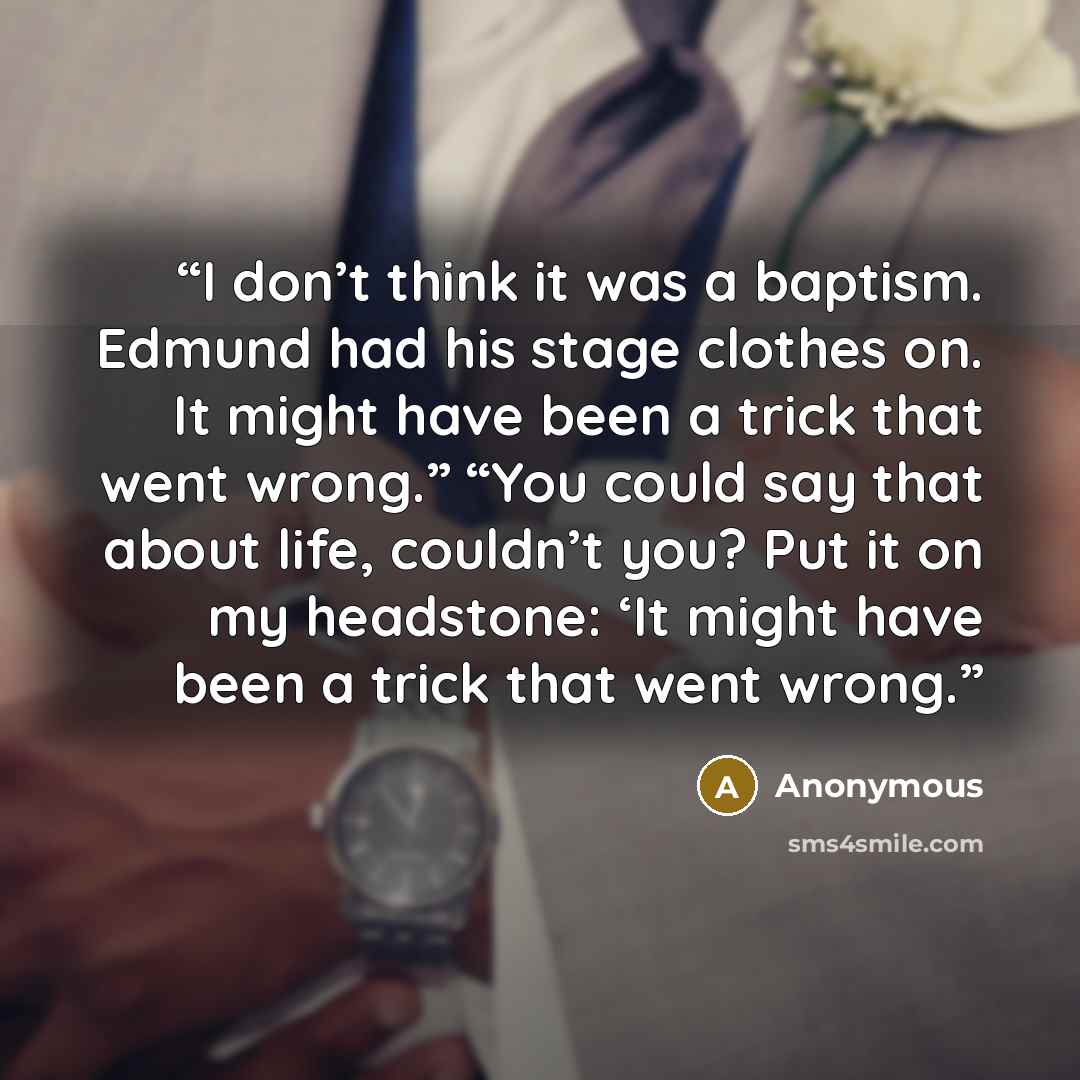 “I don’t think it was a baptism. Edmund had his stage clothes on. It might have been a trick that went wrong.” “You could say that about life, couldn’t you? Put it on my headstone: ‘It might have been a trick that went wrong.” quote by Anonymous