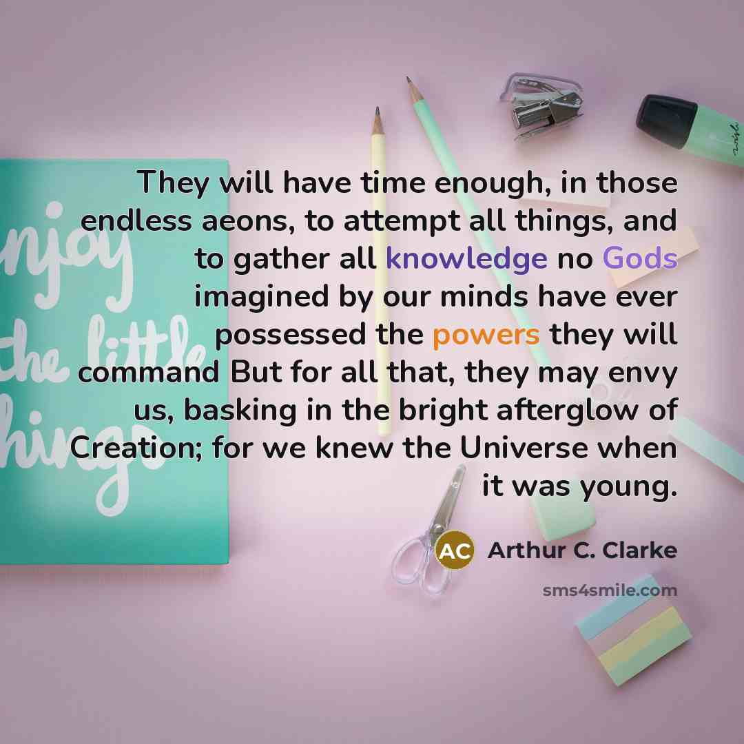 “They will have time enough, in those endless aeons, to attempt all things, and to gather all knowledge no Gods imagined by our minds have ever possessed the powers they will command But for all that, they may envy us, basking in the bright afterglow of Creation; for we knew the Universe when it…” quote by Arthur C. Clarke