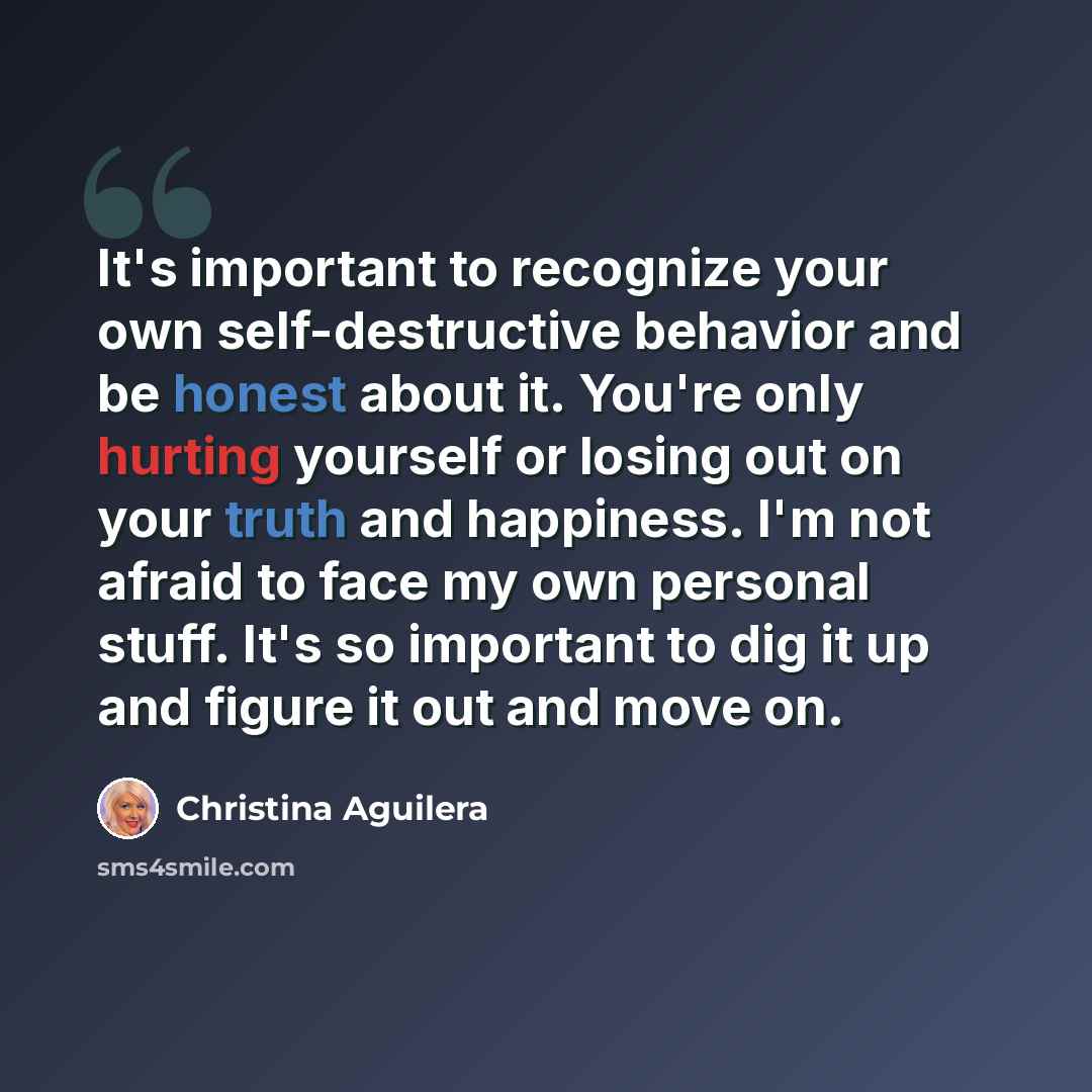“It's important to recognize your own self-destructive behavior and be honest about it. You're only hurting yourself or losing out on your truth and happiness. I'm not afraid to face my own personal stuff. It's so important to dig it up and figure it out and move on.” quote by Christina Aguilera