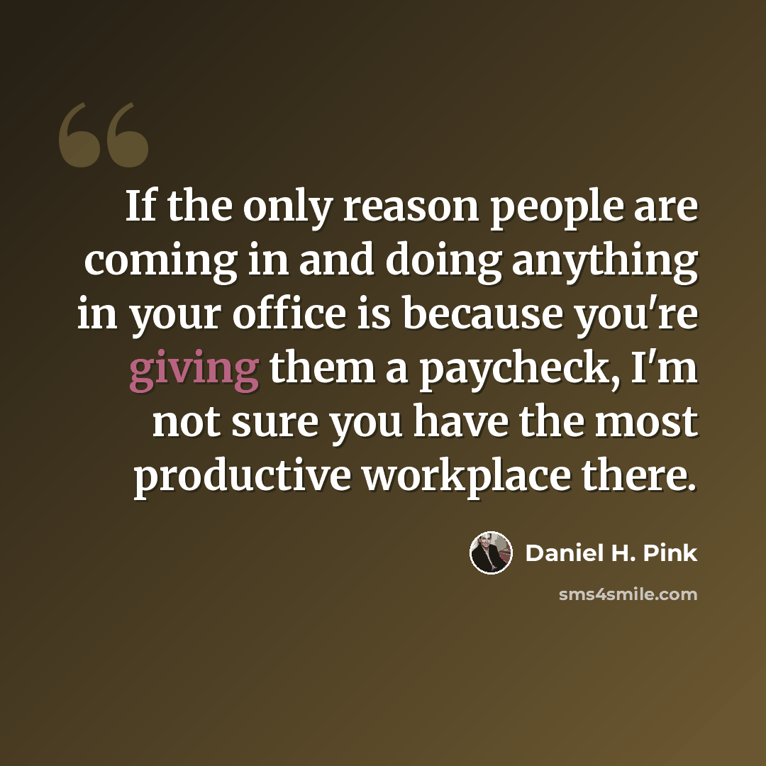“If the only reason people are coming in and doing anything in your office is because you're giving them a paycheck, I'm not sure you have the most productive workplace there.” quote by Daniel H. Pink