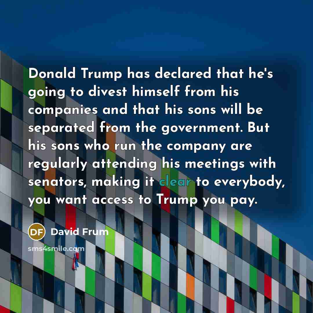 “Donald Trump has declared that he's going to divest himself from his companies and that his sons will be separated from the government. But his sons who run the company are regularly attending his meetings with senators, making it clear to everybody, you want access to Trump you pay.” quote by David Frum