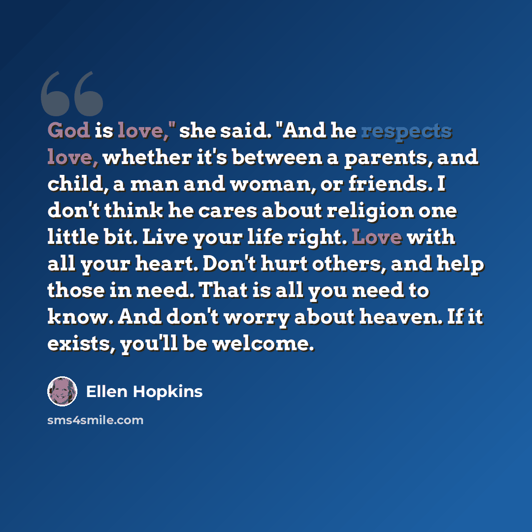 “God is love," she said. "And he respects love, whether it's between a parents, and child, a man and woman, or friends. I don't think he cares about religion one little bit. Live your life right. Love with all your heart. Don't hurt others, and help those in need. That is all you need to know. And…” quote by Ellen Hopkins