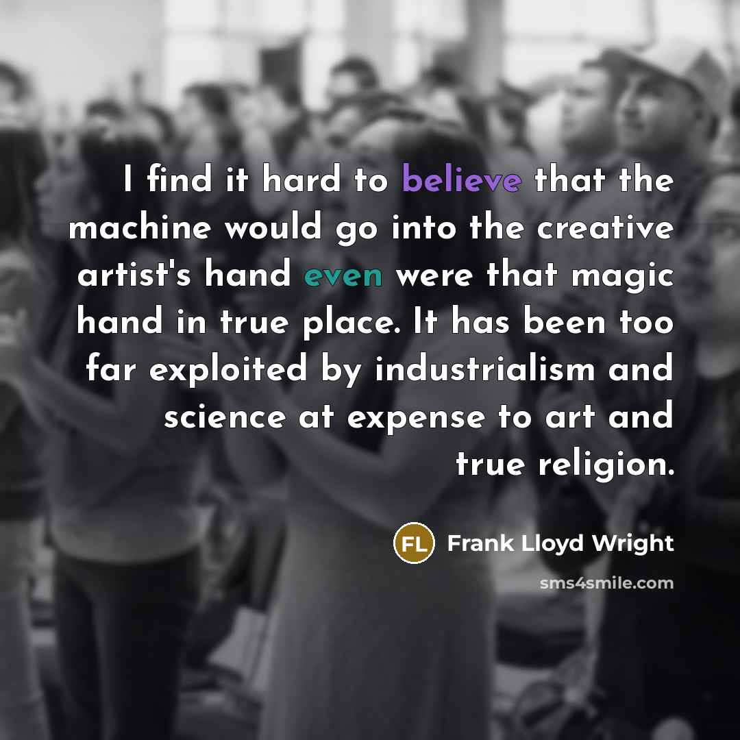 “I find it hard to believe that the machine would go into the creative artist's hand even were that magic hand in true place. It has been too far exploited by industrialism and science at expense to art and true religion.” quote by Frank Lloyd Wright