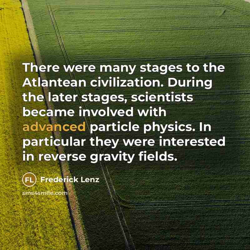 “There were many stages to the Atlantean civilization. During the later stages, scientists became involved with advanced particle physics. In particular they were interested in reverse gravity fields.” quote by Frederick Lenz
