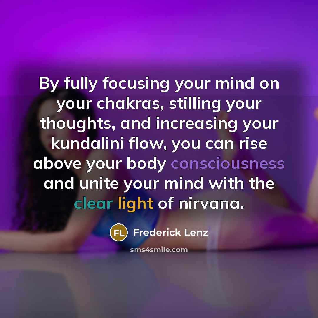 “By fully focusing your mind on your chakras, stilling your thoughts, and increasing your kundalini flow, you can rise above your body consciousness and unite your mind with the clear light of nirvana.” quote by Frederick Lenz